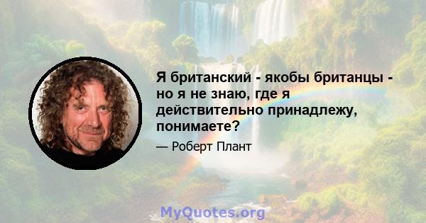 Я британский - якобы британцы - но я не знаю, где я действительно принадлежу, понимаете?