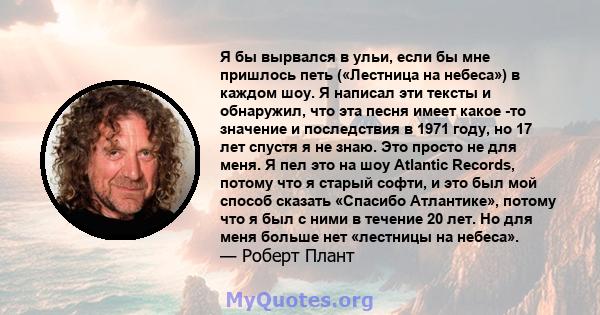 Я бы вырвался в ульи, если бы мне пришлось петь («Лестница на небеса») в каждом шоу. Я написал эти тексты и обнаружил, что эта песня имеет какое -то значение и последствия в 1971 году, но 17 лет спустя я не знаю. Это