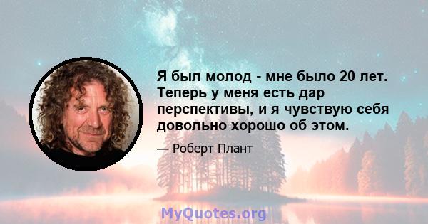 Я был молод - мне было 20 лет. Теперь у меня есть дар перспективы, и я чувствую себя довольно хорошо об этом.