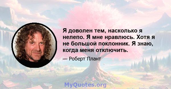 Я доволен тем, насколько я нелепо. Я мне нравлюсь. Хотя я не большой поклонник. Я знаю, когда меня отключить.