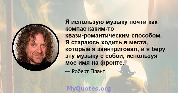 Я использую музыку почти как компас каким-то квази-романтическим способом. Я стараюсь ходить в места, которые я заинтриговал, и я беру эту музыку с собой, используя мое имя на фронте.