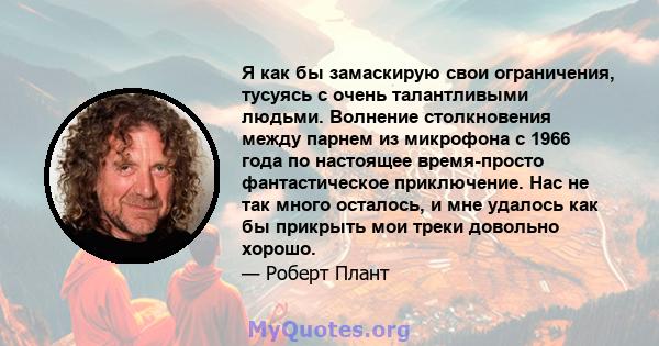 Я как бы замаскирую свои ограничения, тусуясь с очень талантливыми людьми. Волнение столкновения между парнем из микрофона с 1966 года по настоящее время-просто фантастическое приключение. Нас не так много осталось, и