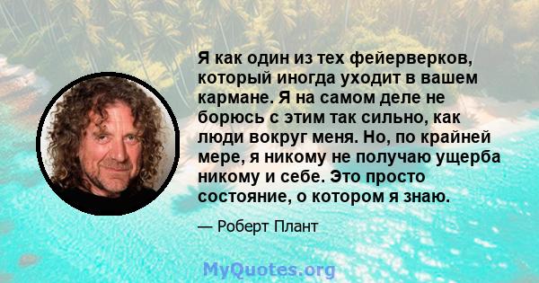 Я как один из тех фейерверков, который иногда уходит в вашем кармане. Я на самом деле не борюсь с этим так сильно, как люди вокруг меня. Но, по крайней мере, я никому не получаю ущерба никому и себе. Это просто