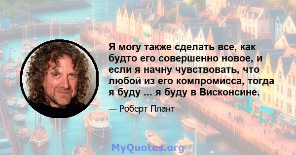 Я могу также сделать все, как будто его совершенно новое, и если я начну чувствовать, что любой из его компромисса, тогда я буду ... я буду в Висконсине.