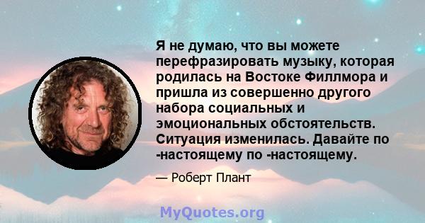 Я не думаю, что вы можете перефразировать музыку, которая родилась на Востоке Филлмора и пришла из совершенно другого набора социальных и эмоциональных обстоятельств. Ситуация изменилась. Давайте по -настоящему по