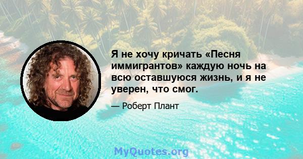 Я не хочу кричать «Песня иммигрантов» каждую ночь на всю оставшуюся жизнь, и я не уверен, что смог.