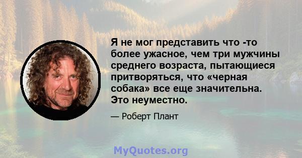 Я не мог представить что -то более ужасное, чем три мужчины среднего возраста, пытающиеся притворяться, что «черная собака» все еще значительна. Это неуместно.