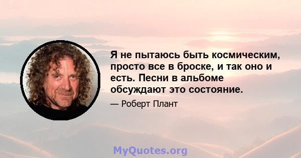 Я не пытаюсь быть космическим, просто все в броске, и так оно и есть. Песни в альбоме обсуждают это состояние.