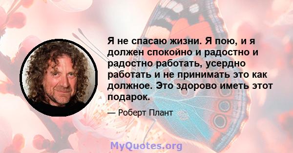 Я не спасаю жизни. Я пою, и я должен спокойно и радостно и радостно работать, усердно работать и не принимать это как должное. Это здорово иметь этот подарок.