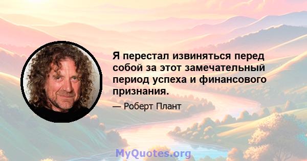 Я перестал извиняться перед собой за этот замечательный период успеха и финансового признания.