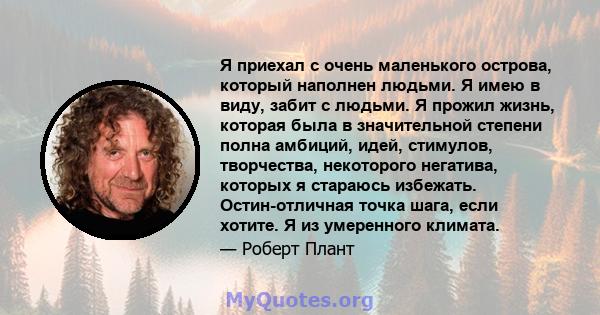 Я приехал с очень маленького острова, который наполнен людьми. Я имею в виду, забит с людьми. Я прожил жизнь, которая была в значительной степени полна амбиций, идей, стимулов, творчества, некоторого негатива, которых я 