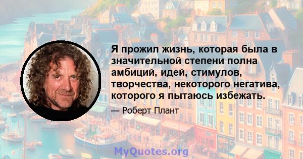 Я прожил жизнь, которая была в значительной степени полна амбиций, идей, стимулов, творчества, некоторого негатива, которого я пытаюсь избежать.