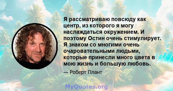 Я рассматриваю повсюду как центр, из которого я могу наслаждаться окружением. И поэтому Остин очень стимулирует. Я знаком со многими очень очаровательными людьми, которые принесли много цвета в мою жизнь и большую