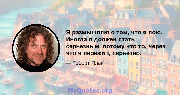 Я размышляю о том, что я пою. Иногда я должен стать серьезным, потому что то, через что я пережил, серьезно.