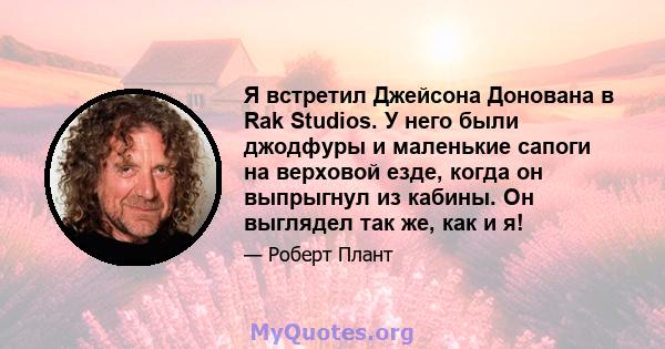 Я встретил Джейсона Донована в Rak Studios. У него были джодфуры и маленькие сапоги на верховой езде, когда он выпрыгнул из кабины. Он выглядел так же, как и я!