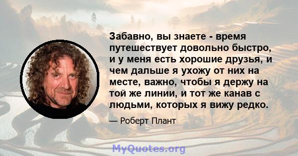 Забавно, вы знаете - время путешествует довольно быстро, и у меня есть хорошие друзья, и чем дальше я ухожу от них на месте, важно, чтобы я держу на той же линии, и тот же канав с людьми, которых я вижу редко.