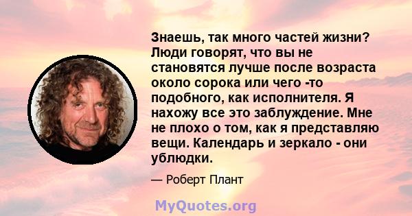 Знаешь, так много частей жизни? Люди говорят, что вы не становятся лучше после возраста около сорока или чего -то подобного, как исполнителя. Я нахожу все это заблуждение. Мне не плохо о том, как я представляю вещи.