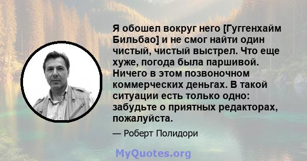 Я обошел вокруг него [Гуггенхайм Бильбао] и не смог найти один чистый, чистый выстрел. Что еще хуже, погода была паршивой. Ничего в этом позвоночном коммерческих деньгах. В такой ситуации есть только одно: забудьте о