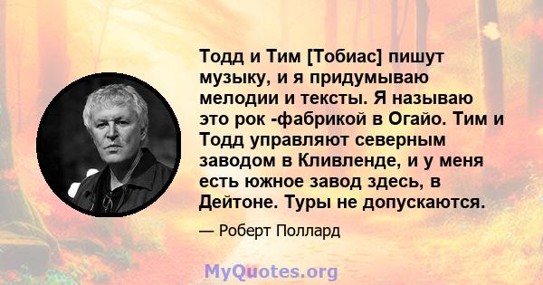 Тодд и Тим [Тобиас] пишут музыку, и я придумываю мелодии и тексты. Я называю это рок -фабрикой в ​​Огайо. Тим и Тодд управляют северным заводом в Кливленде, и у меня есть южное завод здесь, в Дейтоне. Туры не