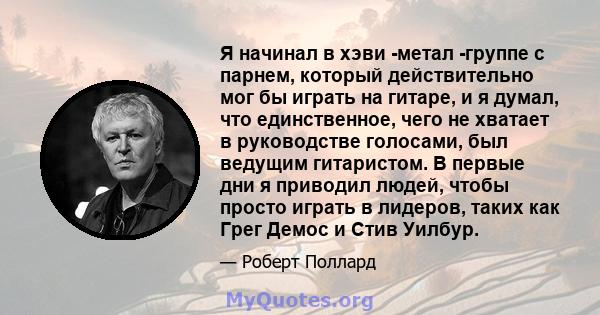 Я начинал в хэви -метал -группе с парнем, который действительно мог бы играть на гитаре, и я думал, что единственное, чего не хватает в руководстве голосами, был ведущим гитаристом. В первые дни я приводил людей, чтобы