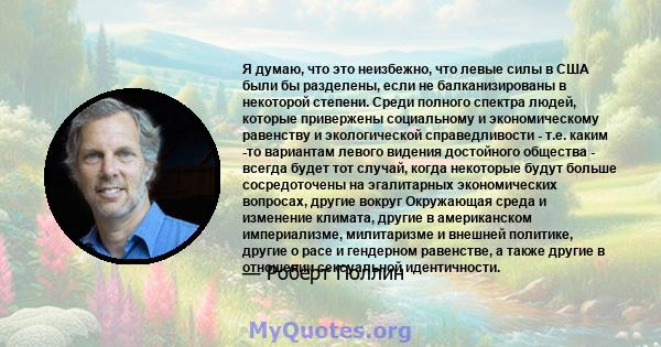 Я думаю, что это неизбежно, что левые силы в США были бы разделены, если не балканизированы в некоторой степени. Среди полного спектра людей, которые привержены социальному и экономическому равенству и экологической