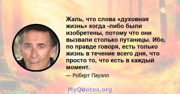 Жаль, что слова «духовная жизнь» когда -либо были изобретены, потому что они вызвали столько путаницы. Ибо, по правде говоря, есть только жизнь в течение всего дня, что просто то, что есть в каждый момент.