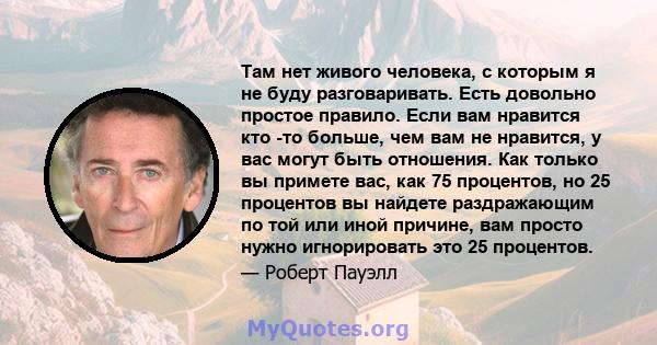 Там нет живого человека, с которым я не буду разговаривать. Есть довольно простое правило. Если вам нравится кто -то больше, чем вам не нравится, у вас могут быть отношения. Как только вы примете вас, как 75 процентов,