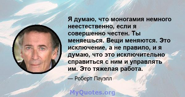 Я думаю, что моногамия немного неестественно, если я совершенно честен. Ты меняешься. Вещи меняются. Это исключение, а не правило, и я думаю, что это исключительно справиться с ним и управлять им. Это тяжелая работа.