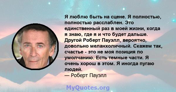 Я люблю быть на сцене. Я полностью, полностью расслаблен. Это единственный раз в моей жизни, когда я знаю, где я и что будет дальше. Другой Роберт Пауэлл, вероятно, довольно меланхоличный. Скажем так, счастье - это не