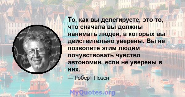 То, как вы делегируете, это то, что сначала вы должны нанимать людей, в которых вы действительно уверены. Вы не позволите этим людям почувствовать чувство автономии, если не уверены в них.