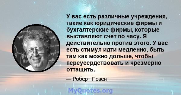 У вас есть различные учреждения, такие как юридические фирмы и бухгалтерские фирмы, которые выставляют счет по часу. Я действительно против этого. У вас есть стимул идти медленно, быть там как можно дольше, чтобы