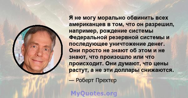 Я не могу морально обвинить всех американцев в том, что он разрешил, например, рождение системы Федеральной резервной системы и последующее уничтожение денег. Они просто не знают об этом и не знают, что произошло или