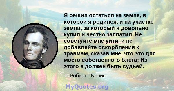 Я решил остаться на земле, в которой я родился, и на участке земли, за который я довольно купил и честно заплатил. Не советуйте мне уйти, и не добавляйте оскорбления к травмам, сказав мне, что это для моего собственного 