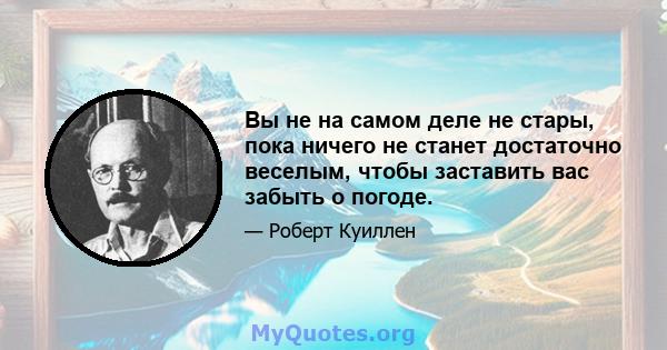 Вы не на самом деле не стары, пока ничего не станет достаточно веселым, чтобы заставить вас забыть о погоде.