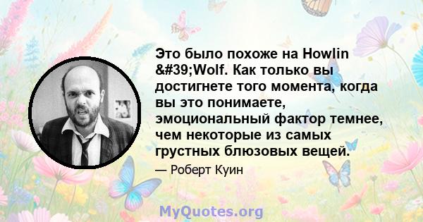 Это было похоже на Howlin 'Wolf. Как только вы достигнете того момента, когда вы это понимаете, эмоциональный фактор темнее, чем некоторые из самых грустных блюзовых вещей.