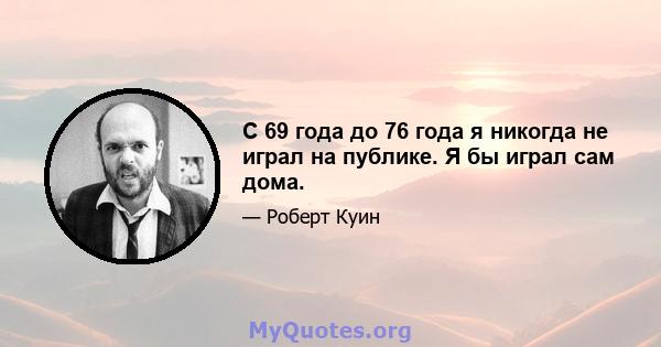 С 69 года до 76 года я никогда не играл на публике. Я бы играл сам дома.