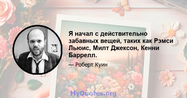 Я начал с действительно забавных вещей, таких как Рэмси Льюис, Милт Джексон, Кенни Баррелл.