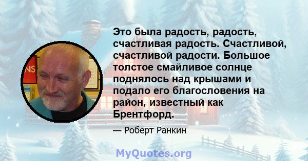 Это была радость, радость, счастливая радость. Счастливой, счастливой радости. Большое толстое смайливое солнце поднялось над крышами и подало его благословения на район, известный как Брентфорд.