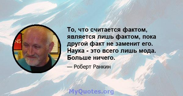 То, что считается фактом, является лишь фактом, пока другой факт не заменит его. Наука - это всего лишь мода. Больше ничего.