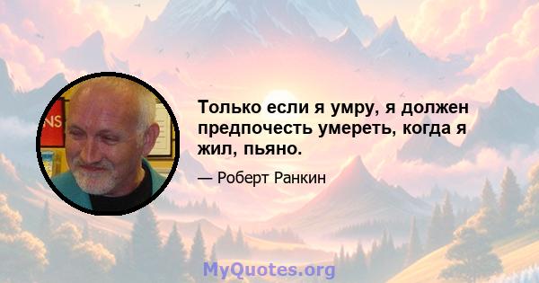 Только если я умру, я должен предпочесть умереть, когда я жил, пьяно.