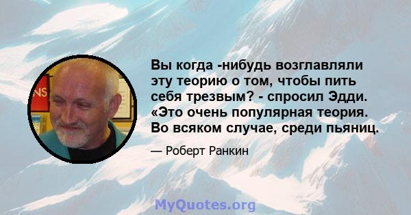 Вы когда -нибудь возглавляли эту теорию о том, чтобы пить себя трезвым? - спросил Эдди. «Это очень популярная теория. Во всяком случае, среди пьяниц.