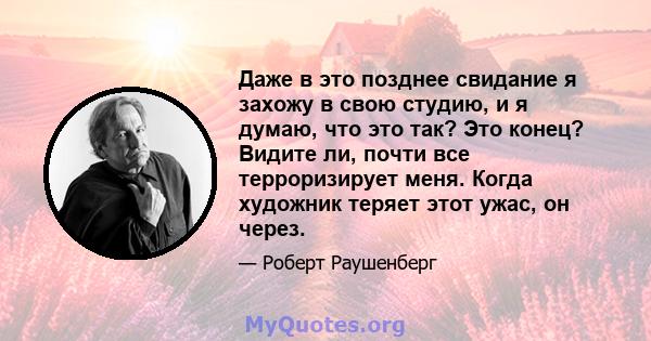 Даже в это позднее свидание я захожу в свою студию, и я думаю, что это так? Это конец? Видите ли, почти все терроризирует меня. Когда художник теряет этот ужас, он через.