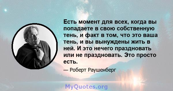 Есть момент для всех, когда вы попадаете в свою собственную тень, и факт в том, что это ваша тень, и вы вынуждены жить в ней. И это нечего праздновать или не праздновать. Это просто есть.