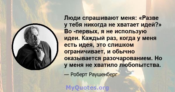 Люди спрашивают меня: «Разве у тебя никогда не хватает идей?» Во -первых, я не использую идеи. Каждый раз, когда у меня есть идея, это слишком ограничивает, и обычно оказывается разочарованием. Но у меня не хватило