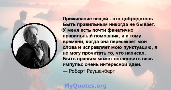 Приживание вещей - это добродетель. Быть правильным никогда не бывает. У меня есть почти фанатично правильный помощник, и к тому времени, когда она пересекает мои слова и исправляет мою пунктуацию, я не могу прочитать