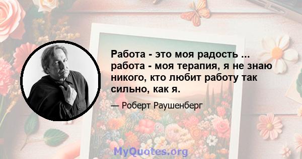 Работа - это моя радость ... работа - моя терапия, я не знаю никого, кто любит работу так сильно, как я.