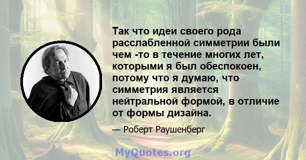 Так что идеи своего рода расслабленной симметрии были чем -то в течение многих лет, которыми я был обеспокоен, потому что я думаю, что симметрия является нейтральной формой, в отличие от формы дизайна.