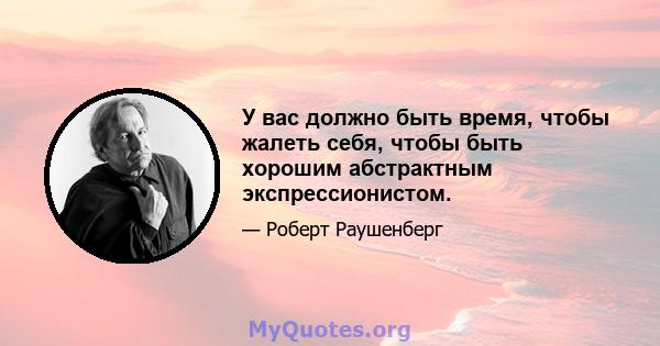 У вас должно быть время, чтобы жалеть себя, чтобы быть хорошим абстрактным экспрессионистом.