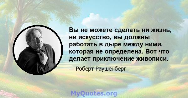 Вы не можете сделать ни жизнь, ни искусство, вы должны работать в дыре между ними, которая не определена. Вот что делает приключение живописи.