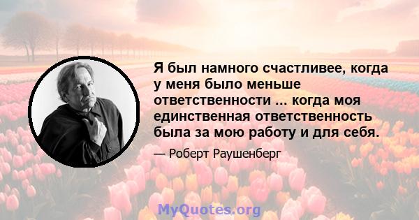 Я был намного счастливее, когда у меня было меньше ответственности ... когда моя единственная ответственность была за мою работу и для себя.